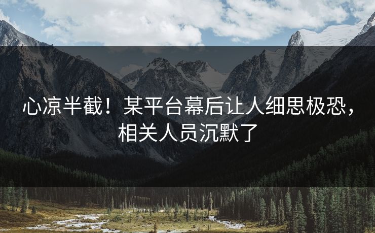 心凉半截！某平台幕后让人细思极恐，相关人员沉默了