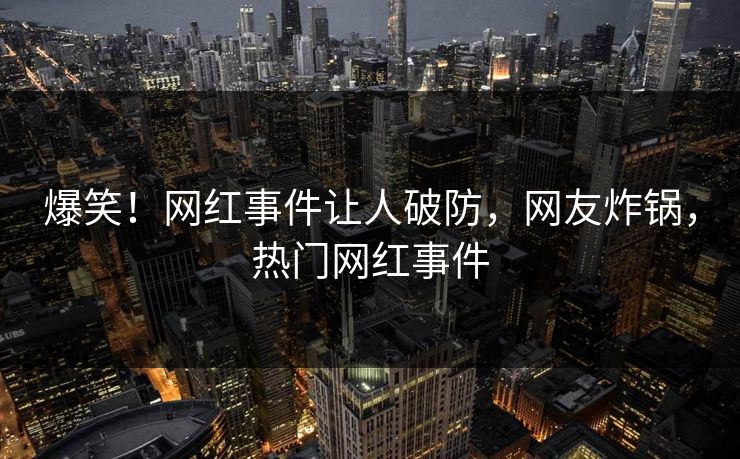 爆笑！网红事件让人破防，网友炸锅，热门网红事件