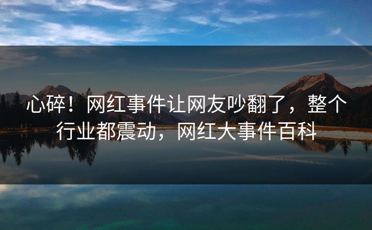 心碎！网红事件让网友吵翻了，整个行业都震动，网红大事件百科