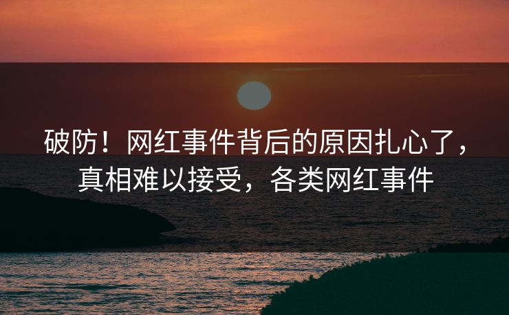 破防！网红事件背后的原因扎心了，真相难以接受，各类网红事件