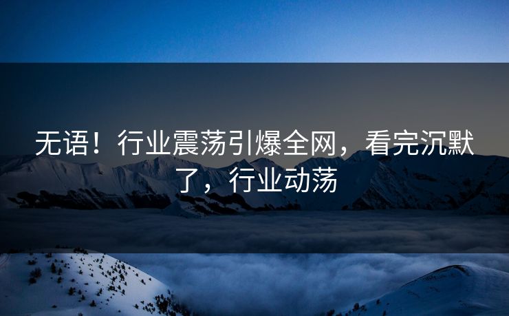 无语！行业震荡引爆全网，看完沉默了，行业动荡