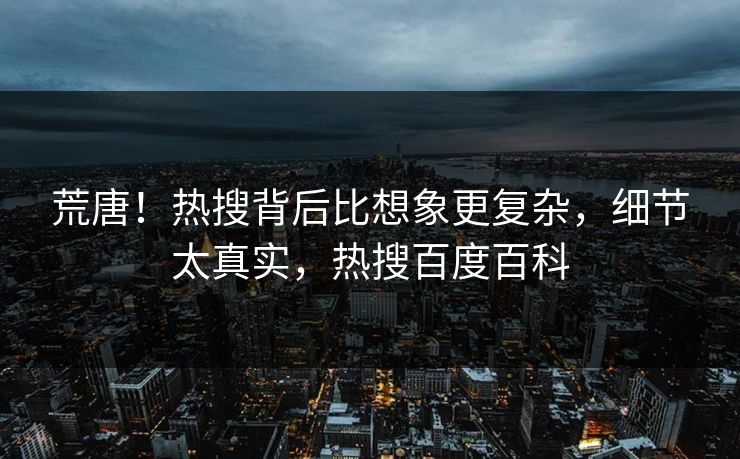 荒唐！热搜背后比想象更复杂，细节太真实，热搜百度百科