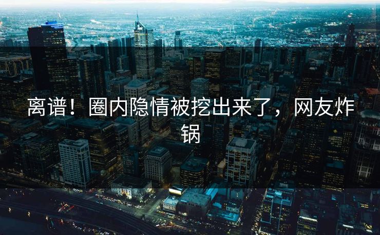 离谱！圈内隐情被挖出来了，网友炸锅