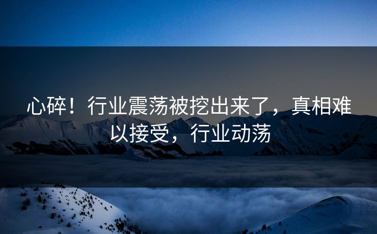 心碎！行业震荡被挖出来了，真相难以接受，行业动荡