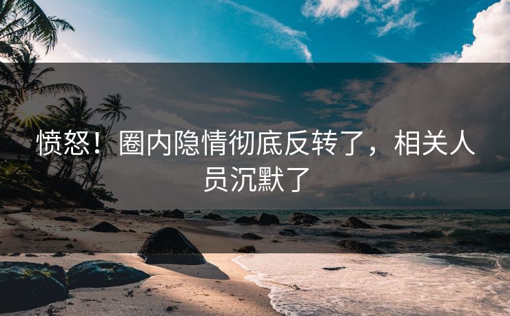 愤怒！圈内隐情彻底反转了，相关人员沉默了