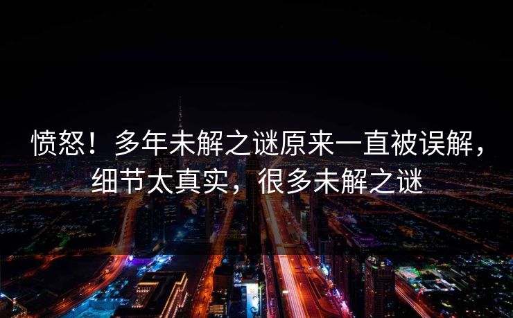 愤怒！多年未解之谜原来一直被误解，细节太真实，很多未解之谜