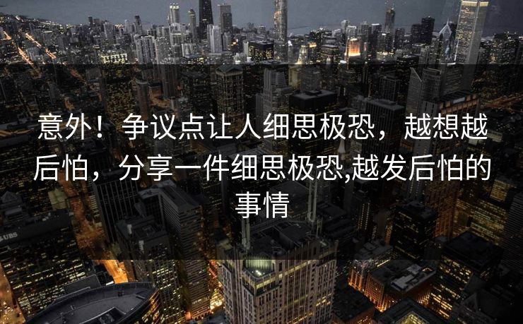 意外！争议点让人细思极恐，越想越后怕，分享一件细思极恐,越发后怕的事情