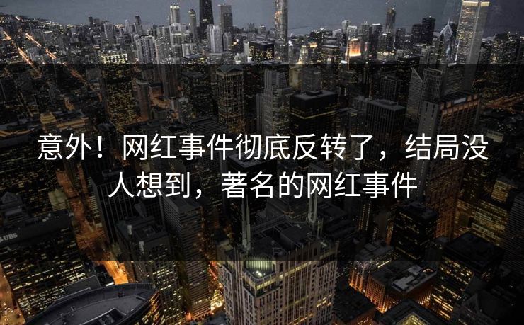 意外！网红事件彻底反转了，结局没人想到，著名的网红事件