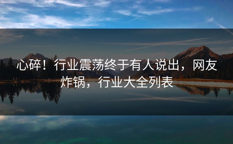 心碎！行业震荡终于有人说出，网友炸锅，行业大全列表