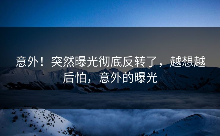 意外！突然曝光彻底反转了，越想越后怕，意外的曝光