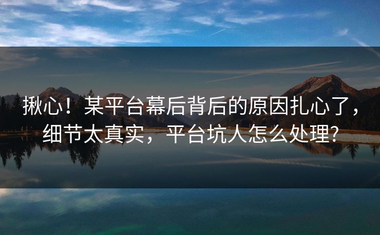 揪心！某平台幕后背后的原因扎心了，细节太真实，平台坑人怎么处理?