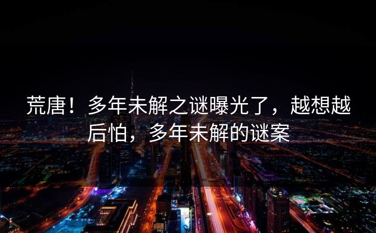 荒唐！多年未解之谜曝光了，越想越后怕，多年未解的谜案