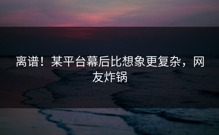 离谱！某平台幕后比想象更复杂，网友炸锅