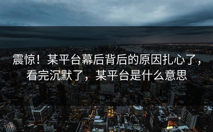 震惊！某平台幕后背后的原因扎心了，看完沉默了，某平台是什么意思