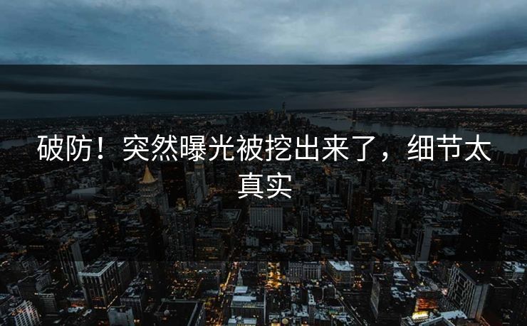 破防！突然曝光被挖出来了，细节太真实