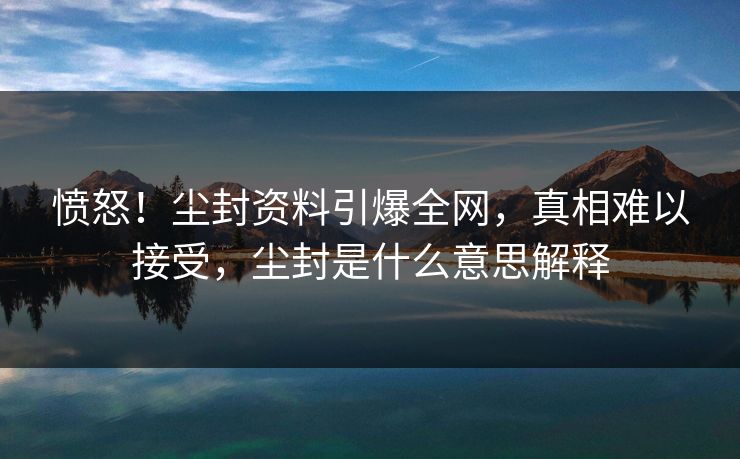 愤怒！尘封资料引爆全网，真相难以接受，尘封是什么意思解释