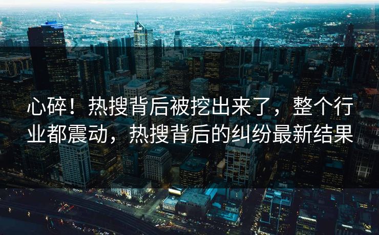 心碎！热搜背后被挖出来了，整个行业都震动，热搜背后的纠纷最新结果