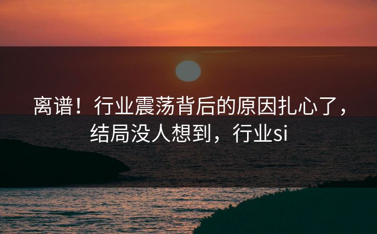 离谱！行业震荡背后的原因扎心了，结局没人想到，行业si