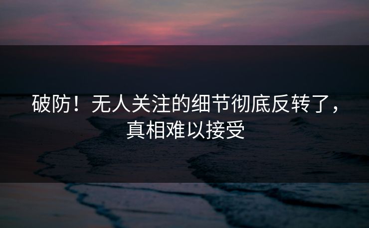 破防！无人关注的细节彻底反转了，真相难以接受