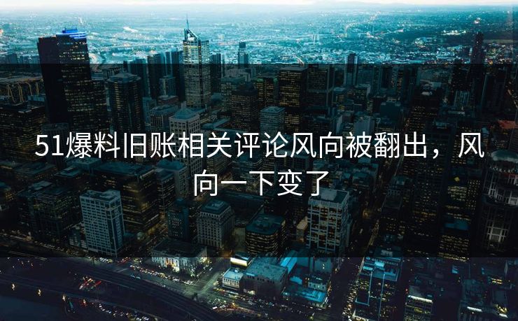 51爆料旧账相关评论风向被翻出，风向一下变了