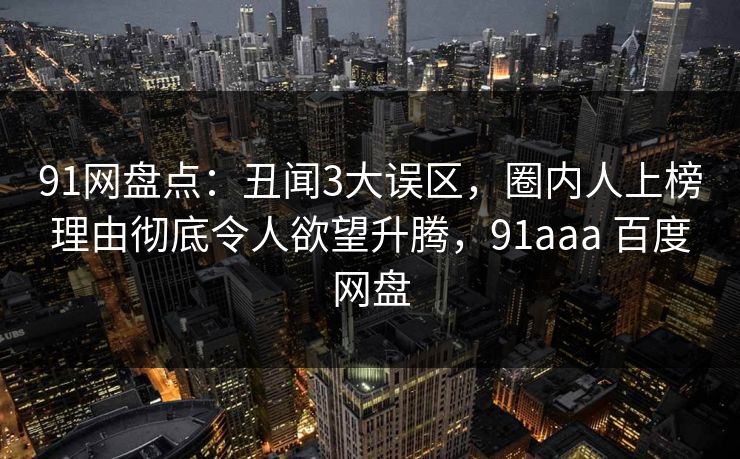 91网盘点：丑闻3大误区，圈内人上榜理由彻底令人欲望升腾，91aaa 百度网盘