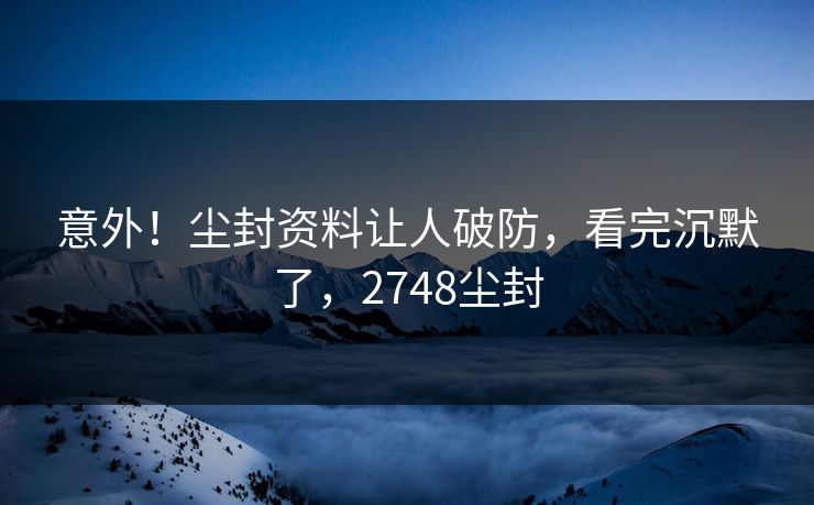 意外！尘封资料让人破防，看完沉默了，2748尘封