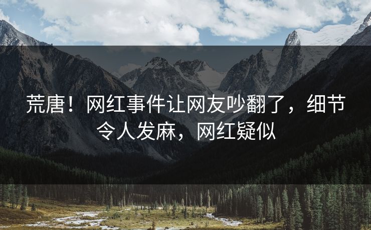 荒唐！网红事件让网友吵翻了，细节令人发麻，网红疑似
