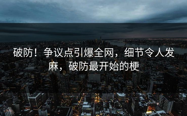破防！争议点引爆全网，细节令人发麻，破防最开始的梗