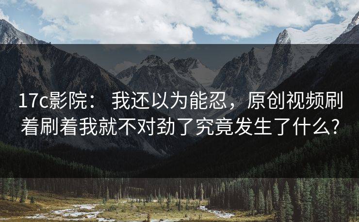 17c影院： 我还以为能忍，原创视频刷着刷着我就不对劲了究竟发生了什么?