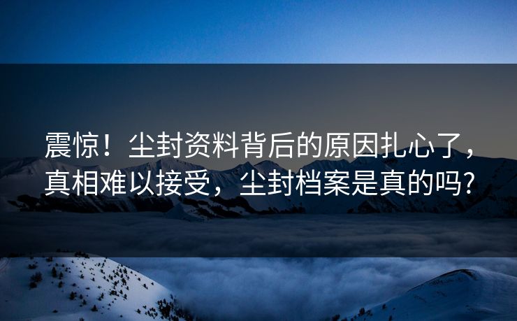 震惊！尘封资料背后的原因扎心了，真相难以接受，尘封档案是真的吗?