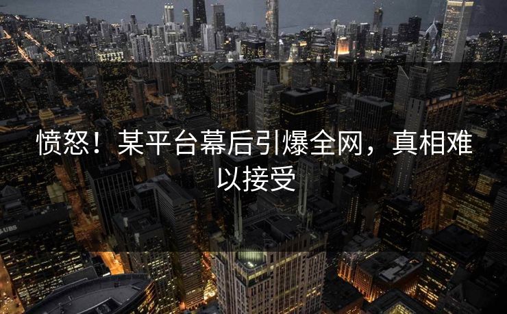 愤怒！某平台幕后引爆全网，真相难以接受