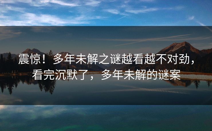 震惊！多年未解之谜越看越不对劲，看完沉默了，多年未解的谜案