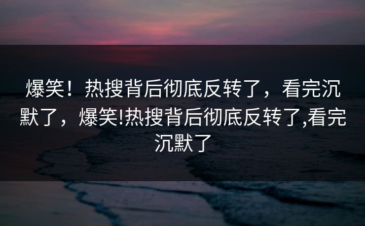 爆笑！热搜背后彻底反转了，看完沉默了，爆笑!热搜背后彻底反转了,看完沉默了