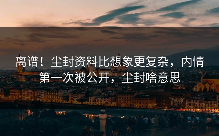 离谱!尘封资料比想象更复杂,内情第一次被公开,尘封啥意思